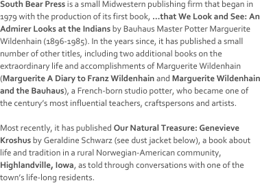 South Bear Press is a small Midwestern publishing firm that began in 1979 with the production of its first book, …that We Look and See: An Admirer Looks at the Indians by Bauhaus Master Potter Marguerite Wildenhain (1896-1985). In the years since, it has published a small number of other titles, including two additional books on the extraordinary life and accomplishments of Marguerite Wildenhain (Marguerite A Diary to Franz Wildenhain and Marguerite Wildenhain and the Bauhaus), a French-born studio potter, who became one of the century’s most influential teachers, craftspersons and artists. 

Most recently, it has published Our Natural Treasure: Genevieve Kroshus by Geraldine Schwarz (see dust jacket below), a book about life and tradition in a rural Norwegian-American community, Highlandville, Iowa, as told through conversations with one of the town’s life-long residents.