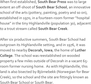 When first established, South Bear Press was to large extent an off-shoot of South Bear School, an innovative school of the arts (pottery, painting, poetry and so on), established in 1970, in a fourteen-room former “hospital house” in the tiny Highlandville (population 30), adjacent to a trout stream called South Bear Creek.

After six productive summers, South Bear School had outgrown its Highlandville setting, and in 1976, it was moved to nearby Decorah, Iowa, the home of Luther College. The school was reestablished on wooded property a few miles outside of Decorah in a vacant 65-room former nursing home.  As with Highlandville, this land is also bisected by Björnebekk (Norwegian for Bear Creek), so the school and the site are fittingly known as South Bear School or South Bear.