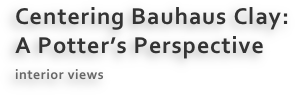 Centering Bauhaus Clay:
A Potter’s Perspective
interior views