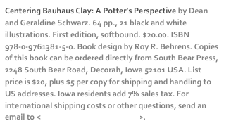 Centering Bauhaus Clay: A Potter’s Perspective by Dean and Geraldine Schwarz. 64 pp., 21 black and white illustrations. First edition, softbound. $20.00. ISBN 978-0-9761381-5-0. Book design by Roy R. Behrens. Copies of this book can be ordered directly from South Bear Press, 2248 South Bear Road, Decorah, Iowa 52101 USA. List price is $20, plus $5 per copy for shipping and handling to US addresses. Iowa residents add 7% sales tax. For international shipping costs or other questions, send an email to <dschwarz50@hotmail.com>. 