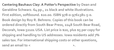 Centering Bauhaus Clay: A Potter’s Perspective by Dean and Geraldine Schwarz. 64 pp., 21 black and white illustrations. First edition, softbound. $20.00. ISBN 978-0-9761381-5-0. Book design by Roy R. Behrens. Copies of this book can be ordered directly from South Bear Press, 2248 South Bear Road, Decorah, Iowa 52101 USA. List price is $20, plus $5 per copy for shipping and handling to US addresses. Iowa residents add 7% sales tax. For international shipping costs or other questions, send an email to <dschwarz50@hotmail.com>. 
