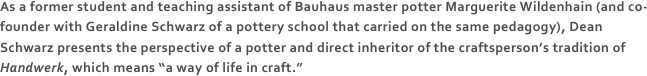 As a former student and teaching assistant of Bauhaus master potter Marguerite Wildenhain (and co-founder with Geraldine Schwarz of a pottery school that carried on the same pedagogy), Dean Schwarz presents the perspective of a potter and direct inheritor of the craftsperson’s tradition of Handwerk, which means “a way of life in craft.” 