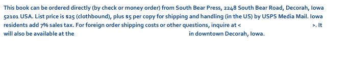 This book can be ordered directly (by check or money order) from South Bear Press, 2248 South Bear Road, Decorah, Iowa 52101 USA. List price is $25 (clothbound), plus $5 per copy for shipping and handling (in the US) by USPS Media Mail. Iowa residents add 7% sales tax. For foreign order shipping costs or other questions, inquire at <dschwarz50@hotmail.com>. It will also be available at the Vesterheim Norwegian-American Museum in downtown Decorah, Iowa.