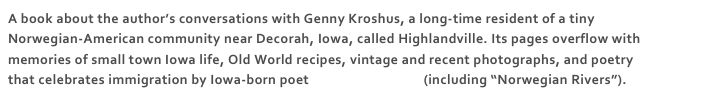 A book about the author’s conversations with Genny Kroshus, a long-time resident of a tiny Norwegian-American community near Decorah, Iowa, called Highlandville. Its pages overflow with memories of small town Iowa life, Old World recipes, vintage and recent photographs, and poetry that celebrates immigration by Iowa-born poet Joseph Langland (including “Norwegian Rivers”).   