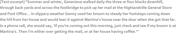 [Text excerpt] “Summer and winter, Genevieve walked daily the three or four blocks downhill, through back yards and across the footbridge to pick up her mail at the Highlandville General Store and Post Office… In slippery weather Genny used her broom to steady her footsteps coming down the hill from her house and would lean it against Martina’s house near the door when she got that far. In a phone call, she would say, ‘If you’re coming out this morning, just check and see if my broom is at Martina’s. Then I’m either over getting the mail, or at her house having coffee.’”