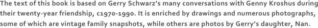 The text of this book is based on Gerry Schwarz’s many conversations with Genny Kroshus during their twenty-year friendship, c1970-1990. It is enriched by drawings and numerous photographs, some of which are vintage family snapshots, while others are photos by Gerry’s daughter, Nan. 