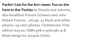 Packin' Cats for the Arrr-meee: Fun on the Farm in the 'Forties by Deanie and Johnnie, aka Geraldine Fromm Schwarz and John Robert Fromm.  167 pp. 52 black and white photos. 29 color photos. Clothbound. First edition $25.00. ISBN 978-0-9761381-9-8. Book design by Jacquie Colvin. more…