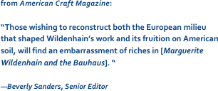 from American Craft Magazine: 

“Those wishing to reconstruct both the European milieu that shaped Wildenhain’s work and its fruition on American soil, will find an embarrassment of riches in [Marguerite Wildenhain and the Bauhaus]. “

—Beverly Sanders, Senior Editor