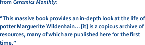 from Ceramics Monthly: 

“This massive book provides an in-depth look at the life of potter Marguerite Wildenhain… [it] is a copious archive of resources, many of which are published here for the first time.”