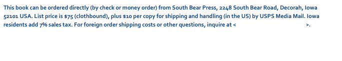 This book can be ordered directly (by check or money order) from South Bear Press, 2248 South Bear Road, Decorah, Iowa 52101 USA. List price is $75 (clothbound), plus $10 per copy for shipping and handling (in the US) by USPS Media Mail. Iowa residents add 7% sales tax. For foreign order shipping costs or other questions, inquire at <dschwarz50@hotmail.com>.