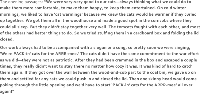 The opening passages: “We were very-very good to our cats—always thinking what we could do to make them more comfortable, to make them happy, to keep them entertained. On cold winter mornings, we liked to have ‘cat warmings’ because we knew the cats would be warmer if they curled up together. We got them all in the woodhouse and made a good spot in the corncobs where they could all sleep. But they didn't stay together very well. The tomcats fought with each other, and most of the others had better things to do. So we tried stufﬁng them in a cardboard box and folding the lid closed.
Our work always had to be accompanied with a slogan or a song, so pretty soon we were singing, ‘We're PACK-in' cats for the ARRR-mee.’ The cats didn't have the same commitment to the war effort as we did—they were not as patriotic. After they had been crammed in the box and escaped a couple times, they really didn't want to stay there no matter how cozy it was. It was kind of hard to catch them again. If they got over the wall between the wood-and-cob part to the coal bin, we gave up on them and settled for any cats we could push in and closed the lid. Then one skinny head would come poking through the little opening and we'd have to start ‘PACK-in' cats for the ARRR-mee’ all over again!”