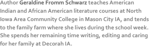 Author Geraldine Fromm Schwarz teaches American Indian and African American literature courses at North Iowa Area Community College in Mason City IA, and tends to the family farm where she lives during the school week. She spends her remaining time writing, editing and caring for her family at Decorah IA.