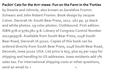Packin' Cats for the Arrr-meee: Fun on the Farm in the 'Forties by Deanie and Johnnie, also known as Geraldine Fromm Schwarz and John Robert Fromm. Book design by Jacquie Colvin. Decorah IA: South Bear Press, 2011. 167 pp. 52 black and white photos. 29 color photos. Clothbound. First edition. ISBN 978-0-9761381-9-8. Library of Congress Control Number 2011909978. Available from South Bear Press, 2248 South Bear Road, Decorah IA 52101. Copies of this book can be ordered directly from South Bear Press, 2248 South Bear Road, Decorah, Iowa 52101 USA. List price is $25, plus $5 per copy for shipping and handling to US addresses. Iowa residents add 7% sales tax. For international shipping costs or other questions, send an email to <dschwarz50@hotmail.com>. 
