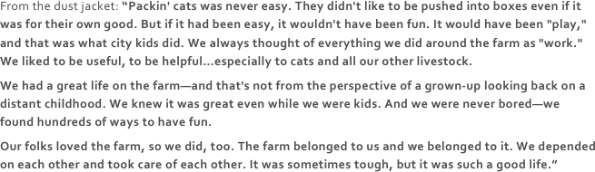 From the dust jacket: “Packin' cats was never easy. They didn't like to be pushed into boxes even if it was for their own good. But if it had been easy, it wouldn't have been fun. It would have been "play," and that was what city kids did. We always thought of everything we did around the farm as "work." We liked to be useful, to be helpful…especially to cats and all our other livestock.We had a great life on the farm—and that's not from the perspective of a grown-up looking back on a distant childhood. We knew it was great even while we were kids. And we were never bored—we found hundreds of ways to have fun.Our folks loved the farm, so we did, too. The farm belonged to us and we belonged to it. We depended on each other and took care of each other. It was sometimes tough, but it was such a good life.”