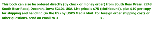 This book can also be ordered directly (by check or money order) from South Bear Press, 2248 South Bear Road, Decorah, Iowa 52101 USA. List price is $75 (clothbound), plus $10 per copy for shipping and handling (in the US) by USPS Media Mail. For foreign order shipping costs or other questions, send an email to <dschwarz50@hotmail.com>.
