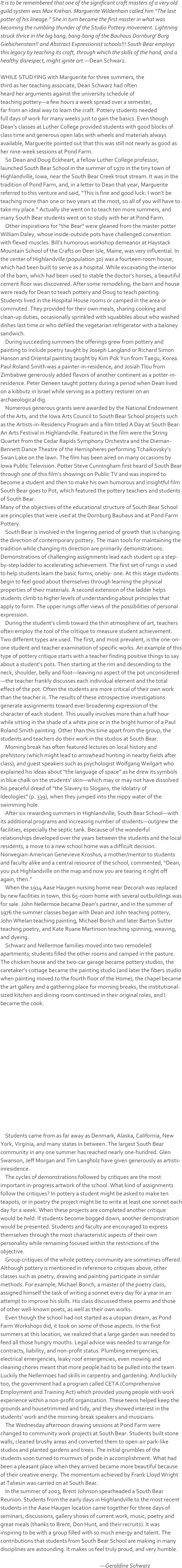 It is to be remembered that one of the significant craft masters of a very old guild system was Max Krehan. Marguerite Wildenhain called him “The last potter of his lineage.” She in turn became the first master in what was becoming the rumbling thunder of the Studio Pottery movement. Lightning struck thrice in the big bang, bang-bang of the Bauhaus Dornburg! Burg Giebichenstein!! and Abstract Expressionist schools!!! South Bear employs this legacy by teaching its craft, through which the skills of the hand, and a healthy disrespect, might ignite art.—Dean Schwarz.
WHILE STUDYING with Marguerite for three summers, the 
third as her teaching associate, Dean Schwarz had often 
heard her arguments against the university schedule of 
teaching pottery—a few hours a week spread over a semester, 
far from an ideal way to learn the craft. Pottery students needed 
full days of work for many weeks just to gain the basics. Even though Dean’s classes at Luther College provided students with good blocks of class time and generous open labs with wheels and materials always available, Marguerite pointed out that this was still not nearly as good as her nine-week sessions at Pond Farm.
    So Dean and Doug Eckheart, a fellow Luther College professor, launched South Bear School in the summer of 1970 in the tiny town of Highlandville, Iowa, near the South Bear Creek trout stream. It was in the tradition of Pond Farm, and, in a letter to Dean that year, Marguerite referred to this venture and said, “This is fine and good luck: I won’t be teaching more than one or two years at the most, so all of you will have to take my place.” Actually she went on to teach ten more summers, and many South Bear students went on to study with her at Pond Farm.
    Other inspirations for “the Bear” were gleaned from the master potter William Daley, whose inside-outside pots have challenged convention with flexed muscles. Bill’s humorous workshop demeanor at Haystack Mountain School of the Crafts on Deer Isle, Maine, was very influential. In the center of Highlandville (population 30) was a fourteen-room house, which had been built to serve as a hospital. While excavating the interior of the barn, which had been used to stable the doctor’s horses, a beautiful cement floor was discovered. After some remodeling, the barn and house were ready for Dean to teach pottery and Doug to teach painting. Students lived in the Hospital House rooms or camped in the area or commuted. They provided for their own meals, sharing cooking and clean-up duties, occasionally sprinkled with squabbles about who washed dishes last time or who defiled the vegetarian refrigerator with a baloney sandwich.    During succeeding summers the offerings grew from pottery and painting to include poetry taught by Joseph Langland or Richard Simon Hanson and Oriental painting taught by Kim Pok Yun from Taegu, Korea. Paul Roland Smith was a painter-in-residence, and Josiah Tlou from Zimbabwe generously added flavors of another continent as a potter-in-residence. Peter Deneen taught pottery during a period when Dean lived on a kibbutz in Israel while serving as a pottery restorer on an archaeological dig.    Numerous generous grants were awarded by the National Endowment of the Arts, and the Iowa Arts Council to South Bear School projects such as the Artists-in-Residency Program and a film titled A Day at South Bear: An Arts Festival in Highlandville. Featured in the film were the String Quartet from the Cedar Rapids Symphony Orchestra and the Dieman-Bennett Dance Theatre of the Hemispheres performing Tchaikovsky’s Swan Lake on the lawn. The film has been aired on many occasions by Iowa Public Television. Potter Steve Cunningham first heard of South Bear through one of this film’s showings on Public TV and was inspired to become a student and then to make his own humorous and insightful film South Bear goes to Pot, which featured the pottery teachers and students of South Bear.Many of the objectives of the educational structure of South Bear School are principles that were used at the Dornburg Bauhaus and at Pond Farm Pottery.    South Bear is involved in the lingering period of growth that is changing the direction of contemporary pottery. The main tools for maintaining the tradition while changing its direction are primarily demonstrations. Demonstrations of challenging assignments lead each student up a step-by-step ladder to accelerating achievement. The first set of rungs is used to help students learn the basic forms, oneby- one. At this stage students begin to feel good about themselves through learning the physical properties of their materials. A second extension of the ladder helps students climb to higher levels of understanding about principles that apply to form. The upper rungs offer views of the possibilities of personal expression.    During the student’s climb toward the thin atmosphere of art, teachers often employ the tool of the critique to measure student achievement. Two different types are used. The first, and most prevalent, is the one-on-one student and teacher examination of specific works. An example of this type of pottery critique starts with a teacher finding positive things to say about a student’s pots. Then starting at the rim and descending to the neck, shoulder, belly and foot—leaving no aspect of the pot unconsidered—the teacher frankly discusses each individual element and the total effect of the pot. Often the students are more critical of their own work than the teacher is. The results of these introspective investigations generate assignments toward ever broadening expression of the character of each student. This usually involves more than a half hour while sitting in the shade of a white pine or in the bright humor of a Paul Roland Smith painting. Other than this time apart from the group, the students and teachers do their work in the studios at South Bear.    Morning break has often featured lectures on local history and prehistory (which might lead to arrowhead hunting in nearby fields after class), and guest speakers such as psychologist Wolfgang Weilgart who explained his ideas about “the language of space” as he drew its symbols in blue chalk on the students’ skin—which may or may not have dissolved his peaceful dread of “the Slavery to Slogans, the Idolatry of Ideologies” (p. 339), when they jumped into the nippy water of the swimming hole.    After six rewarding summers in Highlandville, South Bear School—with its additional programs and increasing number of students—outgrew the facilities, especially the septic tank. Because of the wonderful relationships developed over the years between the students and the local residents, a move to a new school home was a difficult decision. Norwegian-American Genevieve Kroshus, a mother/mentor to students and faculty alike and a central resource of the school, commented, “Dean, you put Highlandville on the map and now you are tearing it right off again, then.”    When the 1914 Aase Haugen nursing home near Decorah was replaced by new facilities in town, this 65-room home with several outbuildings was for sale. John Nellermoe became Dean’s partner, and in the summer of 1976 the summer classes began with Dean and John teaching pottery, John Whelan teaching painting, Michael Borich and later Barton Sutter teaching poetry, and Kate Ruane Martinson teaching spinning, weaving, and dyeing.    Schwarz and Nellermoe families moved into two remodeled apartments; students filled the other rooms and camped in the pasture. The chicken house and the two-car garage became pottery studios, the caretaker’s cottage became the painting studio (and later the fibers studio when painting moved to the fourth floor of the Home), the chapel became the art gallery and a gathering place for morning breaks, the institutional-sized kitchen and dining room continued in their original roles, and I became the cook.














    Students came from as far away as Denmark, Alaska, California, New York, Virginia, and many states in between. The largest South Bear community in any one summer has reached nearly one-hundred. Glen Swanson, Jeff Morgan and Tim Langholz have given generously as artists-inresidence.    The cycles of demonstrations followed by critiques are the most important in-progress artwork of the school. What kind of assignments follow the critiques? In pottery a student might be asked to make ten teapots, or in poetry the project might be to write at least one sonnet each day for a week. When these projects are completed another critique would be held. If students become bogged down, another demonstration would be presented. Students and faculty are encouraged to express themselves through the most characteristic aspects of their own personality while remaining focused within the restrictions of the objective.    Group critiques of the whole pottery community are sometimes offered. Although pottery is mentioned in reference to critiques above, other classes such as poetry, drawing and painting participate in similar methods. For example, Michael Borich, a master of the poetry class, assigned himself the task of writing a sonnet every day for a year in an attempt to improve his skills. His class discussed these poems and those of other well-known poets, as well as their own works.    Even though the school had not started as a utopian dream, as Pond Farm Workshops did, it took on some of those aspects. In the first summers at this location, we realized that a large garden was needed to feed all those hungry mouths. Legal advice was needed to arrange for contracts, liability, and non-profit status. Plumbing emergencies, electrical emergencies, leaky roof emergencies, even mowing and cleaning chores meant that more people had to be pulled into the team. Luckily the Nellermoes had skills in carpentry and gardening. And luckily too, the government had a program called CETA (Comprehensive Employment and Training Act) which provided young people with work experience within a non-profit organization. These teens helped keep the grounds and housetrimmed and tidy, and they showed interest in the students’ work and the morning-break speakers and musicians.    The Wednesday afternoon drawing sessions at Pond Farm were changed to community work projects at South Bear. Students built stone walls, cleaned brushy areas and converted them to open-air park-like studios and planted gardens and trees. The initial grumbles of the students soon turned to murmurs of pride in accomplishment. What had been a pleasant place when they arrived became more beautiful because of their creative energy. The momentum achieved by Frank Lloyd Wright at Taliesin was carried on at South Bear.    In the summer of 2003, Brent Johnson spearheaded a South Bear Reunion. Students from the early days in Highlandville to the most recent students in the Aase Haugen location came together for three days of seminars, discussions, gallery shows of current work, music, poetry and great meals (thanks to Brent, Don Hunt, and their recruits). It was inspiring to be with a group filled with so much energy and talent. The contributions that students from South Bear School are making in many disciplines are astounding. It makes us feel truly proud, and very humble.

                                                                                    —Geraldine Schwarz

